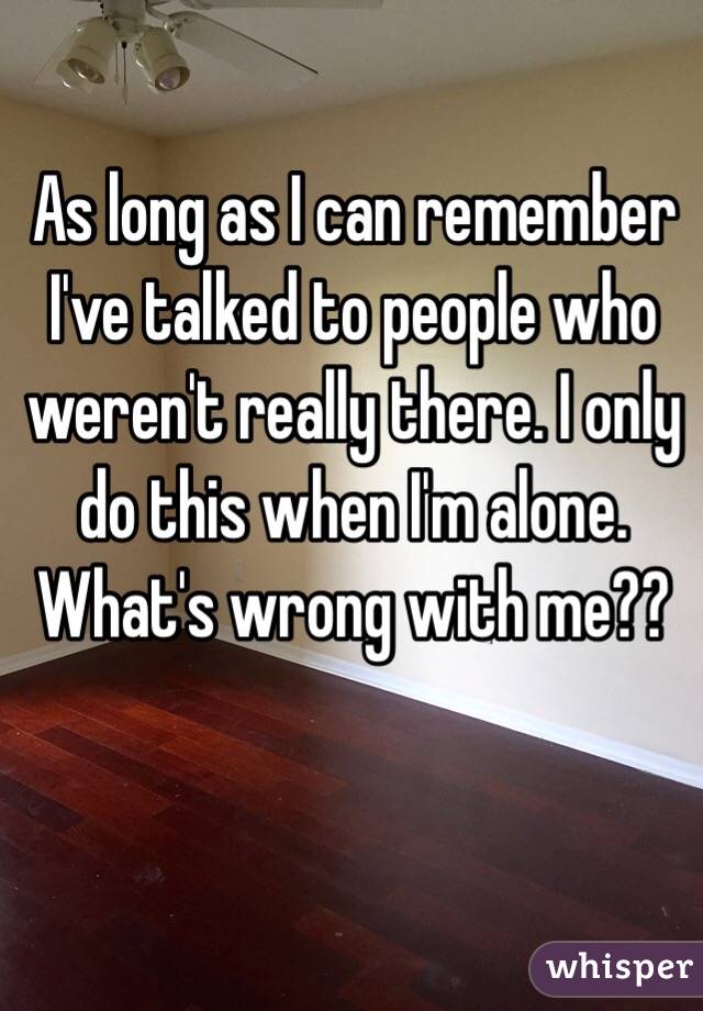 As long as I can remember I've talked to people who weren't really there. I only do this when I'm alone. What's wrong with me??