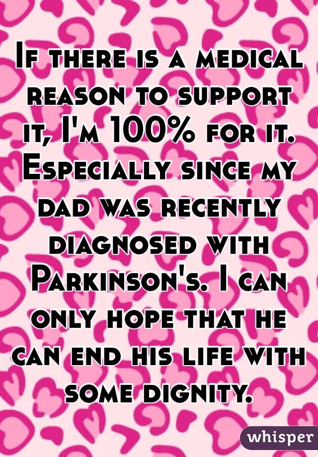 If there is a medical reason to support it, I'm 100% for it. Especially since my dad was recently diagnosed with Parkinson's. I can only hope that he can end his life with some dignity. 