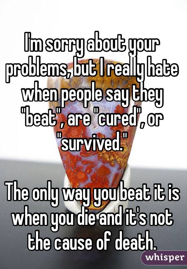 I'm sorry about your problems, but I really hate when people say they "beat", are "cured", or "survived."

The only way you beat it is when you die and it's not the cause of death.