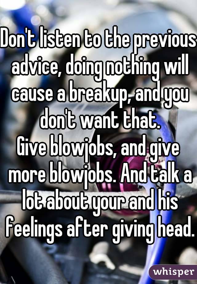 Don't listen to the previous advice, doing nothing will cause a breakup, and you don't want that.
Give blowjobs, and give more blowjobs. And talk a lot about your and his feelings after giving head.