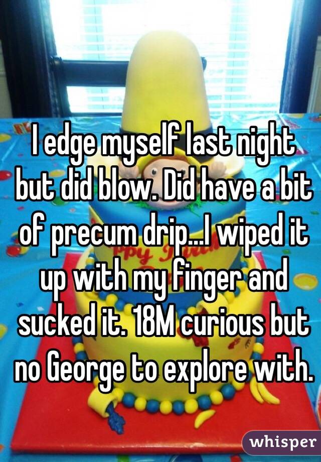 I edge myself last night but did blow. Did have a bit of precum drip...I wiped it up with my finger and sucked it. 18M curious but no George to explore with.