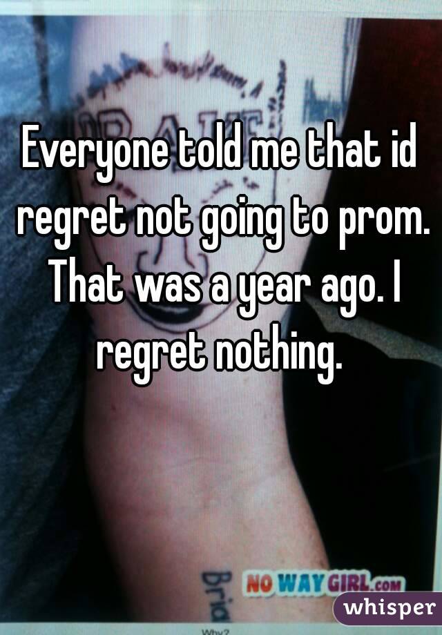 Everyone told me that id regret not going to prom. That was a year ago. I regret nothing. 