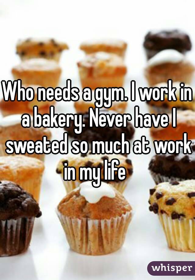 Who needs a gym. I work in a bakery. Never have I sweated so much at work in my life  