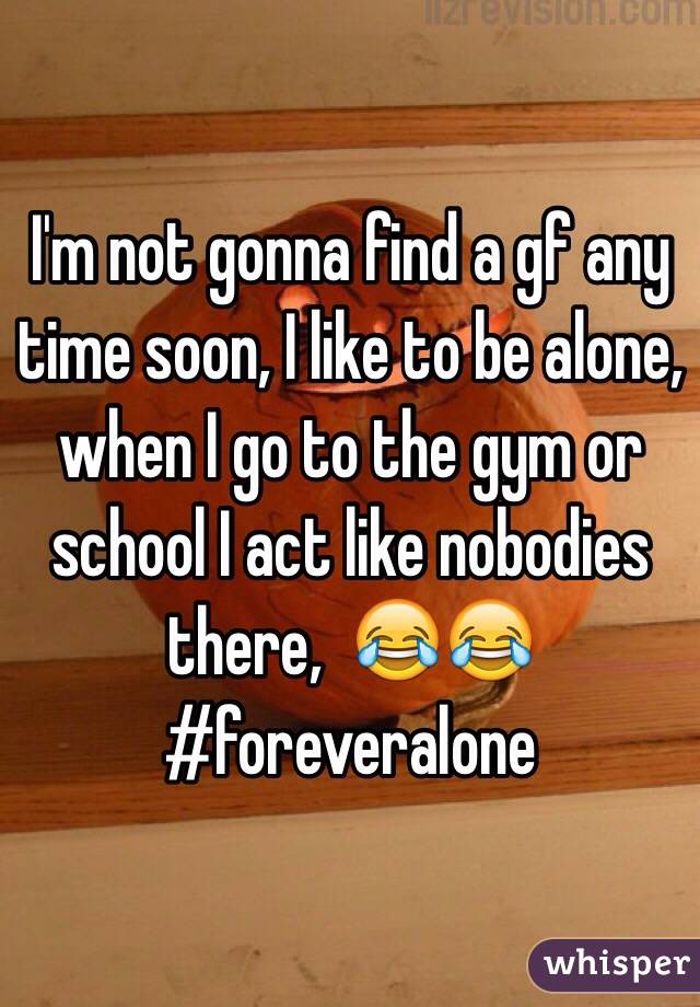 I'm not gonna find a gf any time soon, I like to be alone, when I go to the gym or school I act like nobodies there,  😂😂 #foreveralone