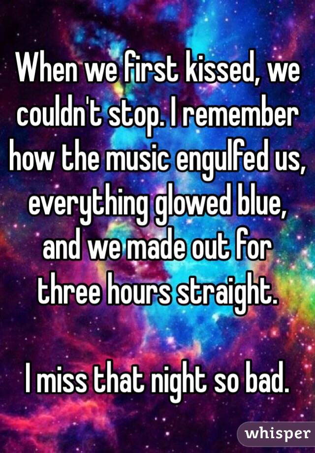 When we first kissed, we couldn't stop. I remember how the music engulfed us, everything glowed blue, and we made out for three hours straight.

I miss that night so bad.