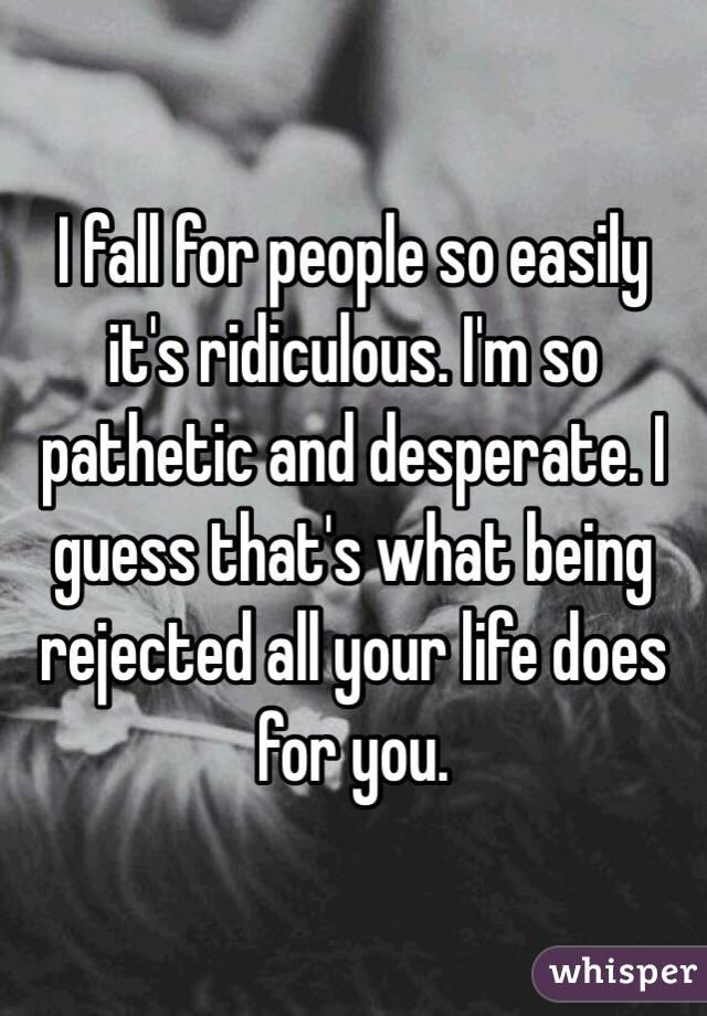 I fall for people so easily it's ridiculous. I'm so pathetic and desperate. I guess that's what being rejected all your life does for you. 