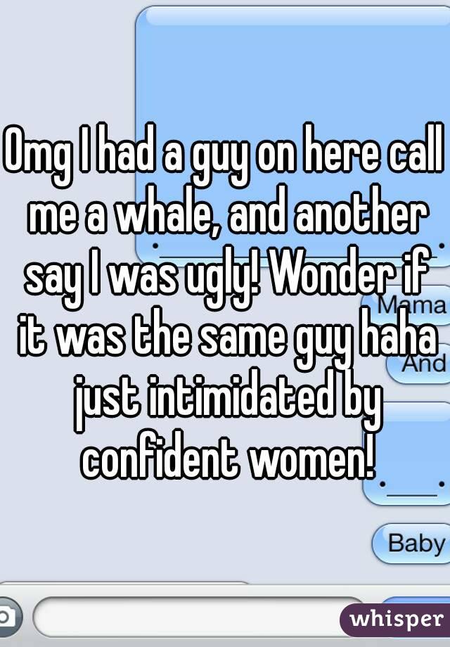 Omg I had a guy on here call me a whale, and another say I was ugly! Wonder if it was the same guy haha just intimidated by confident women!