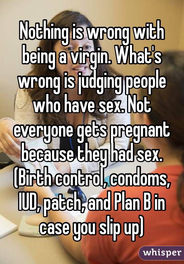 Nothing is wrong with being a virgin. What's wrong is judging people who have sex. Not everyone gets pregnant because they had sex. (Birth control, condoms, IUD, patch, and Plan B in case you slip up)