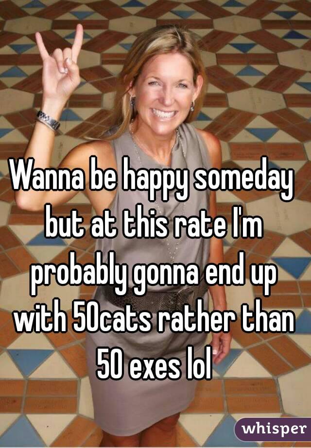 Wanna be happy someday but at this rate I'm probably gonna end up with 50cats rather than 50 exes lol
