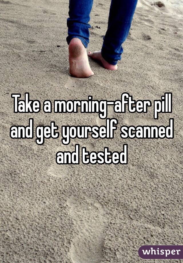 Take a morning-after pill and get yourself scanned and tested 