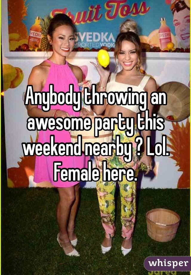 Anybody throwing an awesome party this weekend nearby ? Lol. Female here. 