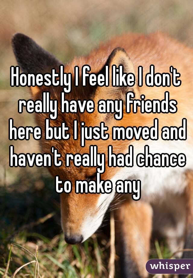 Honestly I feel like I don't really have any friends here but I just moved and haven't really had chance to make any