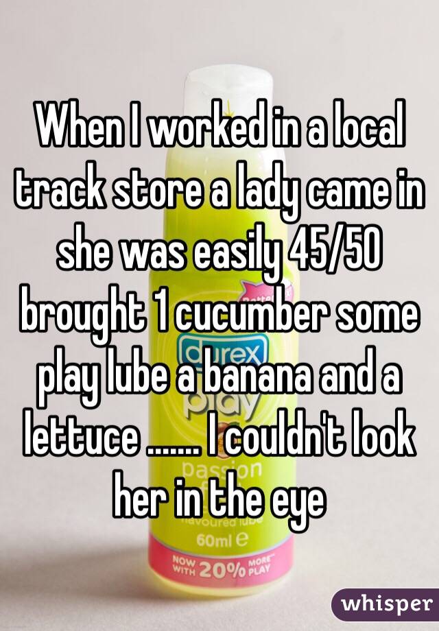 When I worked in a local track store a lady came in she was easily 45/50 brought 1 cucumber some play lube a banana and a lettuce ....... I couldn't look her in the eye 