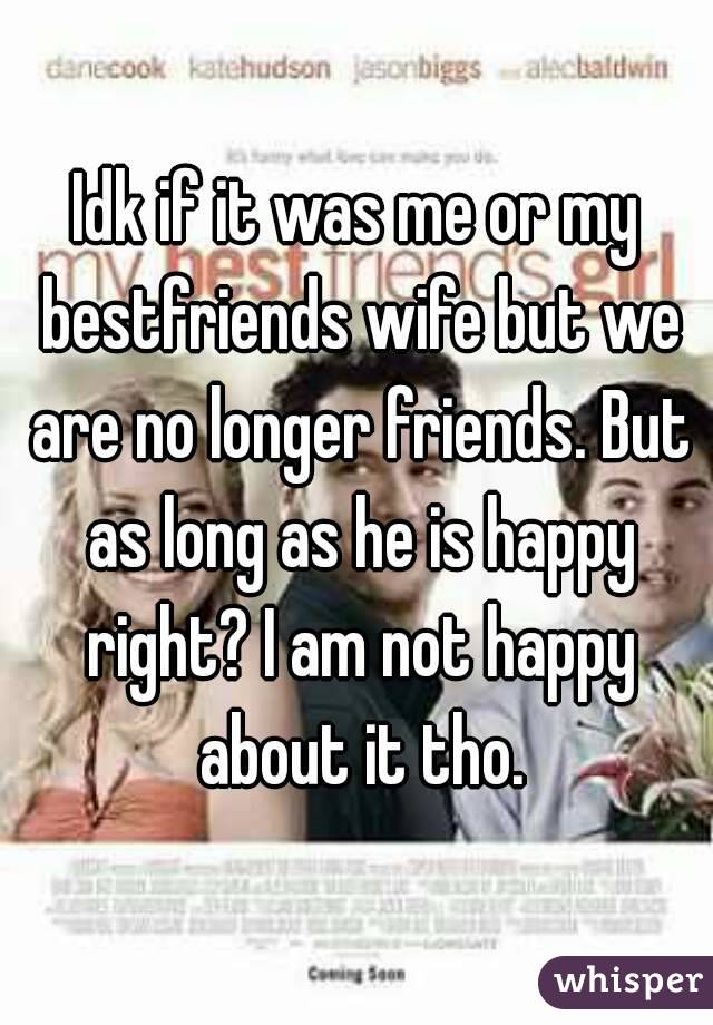 Idk if it was me or my bestfriends wife but we are no longer friends. But as long as he is happy right? I am not happy about it tho.
