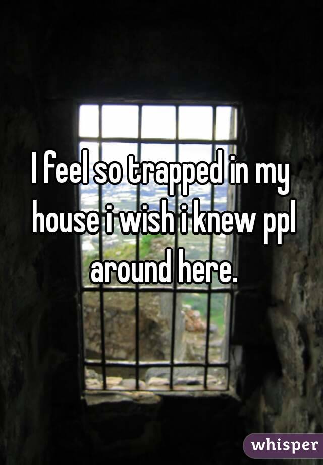 I feel so trapped in my house i wish i knew ppl around here.