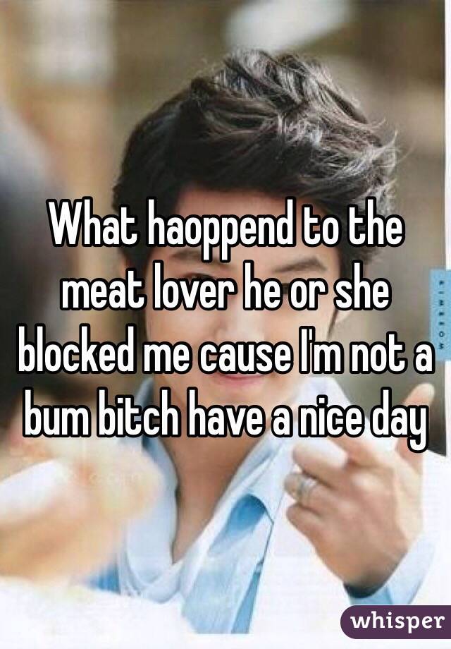 What haoppend to the meat lover he or she blocked me cause I'm not a bum bitch have a nice day 