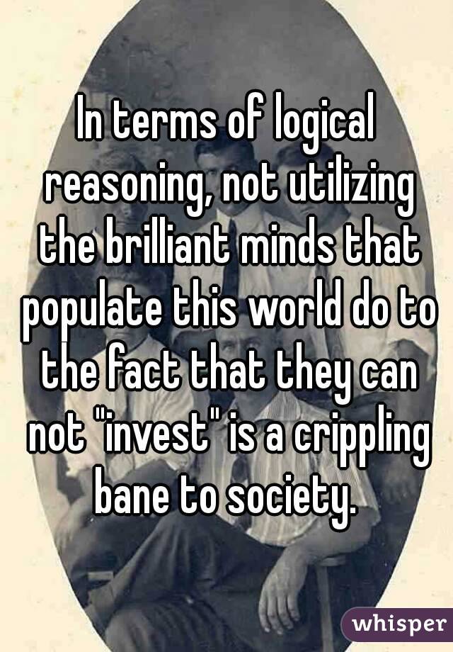 In terms of logical reasoning, not utilizing the brilliant minds that populate this world do to the fact that they can not "invest" is a crippling bane to society. 