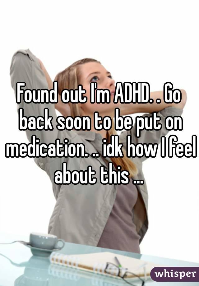 Found out I'm ADHD. . Go back soon to be put on medication. .. idk how I feel about this ... 