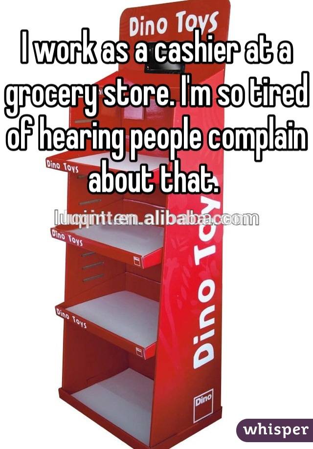 I work as a cashier at a grocery store. I'm so tired of hearing people complain about that. 