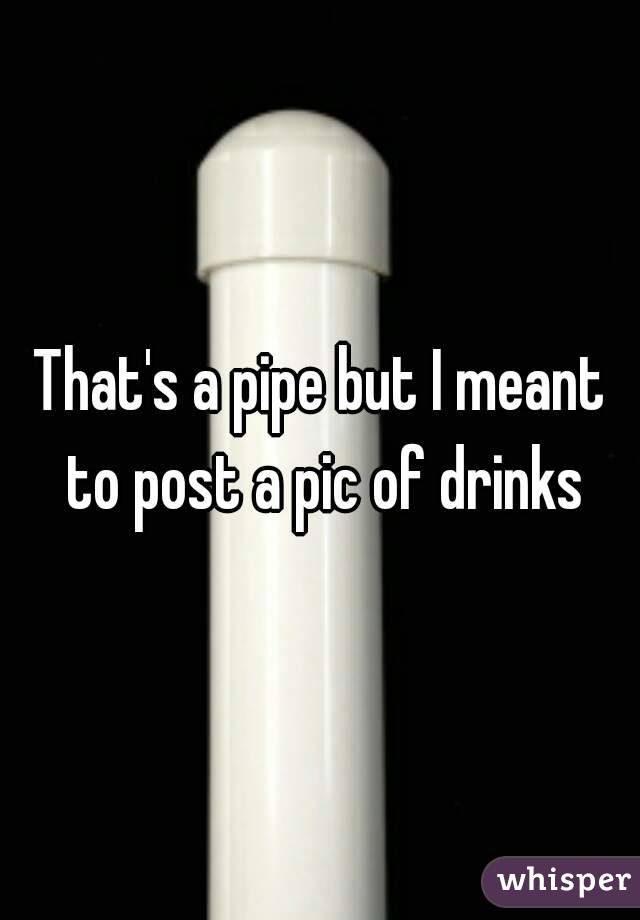 That's a pipe but I meant to post a pic of drinks