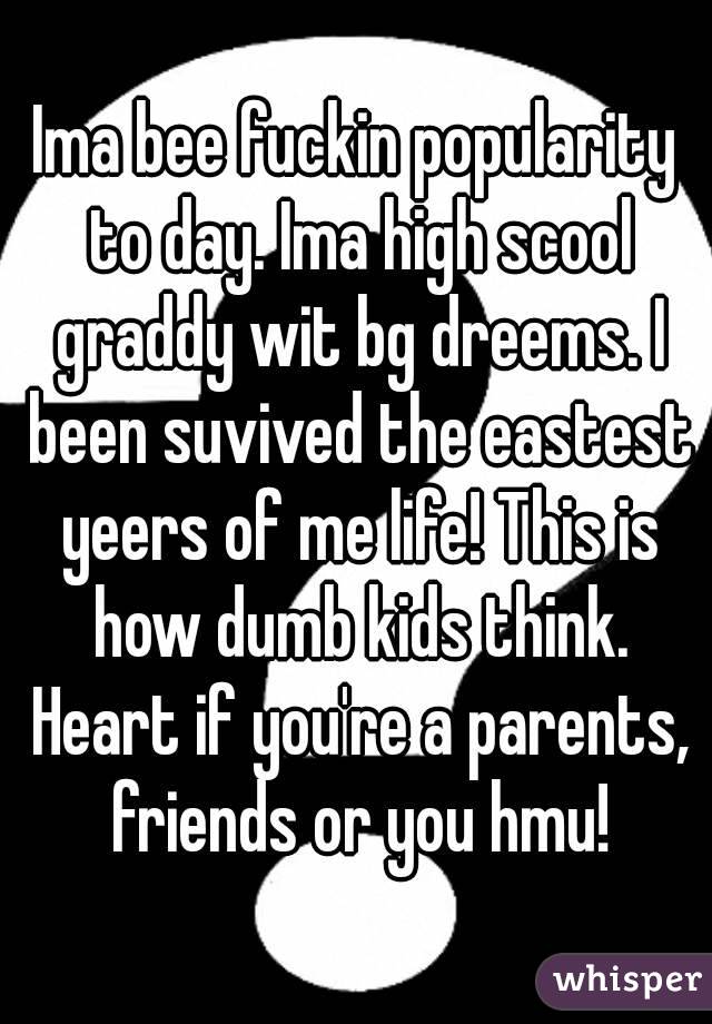 Ima bee fuckin popularity to day. Ima high scool graddy wit bg dreems. I been suvived the eastest yeers of me life! This is how dumb kids think. Heart if you're a parents, friends or you hmu!