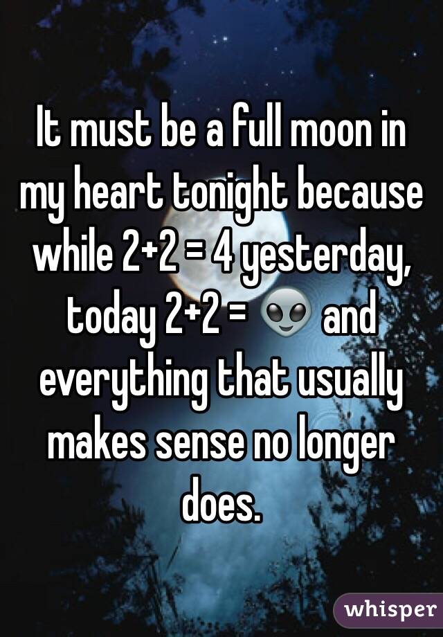 It must be a full moon in my heart tonight because while 2+2 = 4 yesterday, today 2+2 = 👽 and everything that usually makes sense no longer does. 