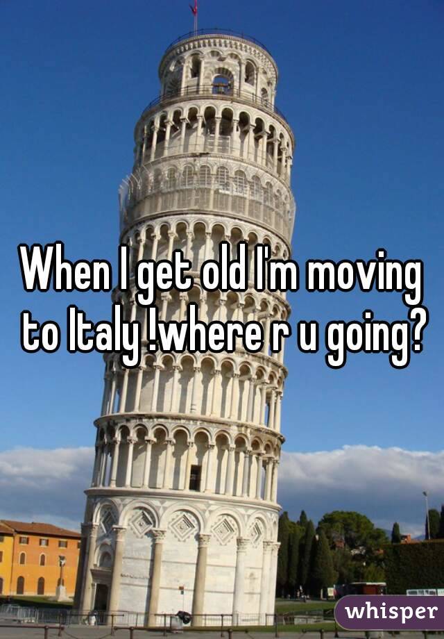 When I get old I'm moving to Italy !where r u going?