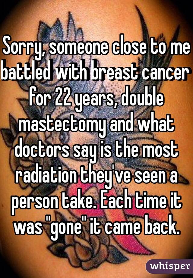 Sorry, someone close to me battled with breast cancer for 22 years, double mastectomy and what doctors say is the most radiation they've seen a person take. Each time it was "gone" it came back.