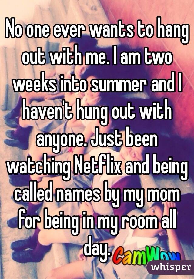 No one ever wants to hang out with me. I am two weeks into summer and I haven't hung out with anyone. Just been watching Netflix and being called names by my mom for being in my room all day.