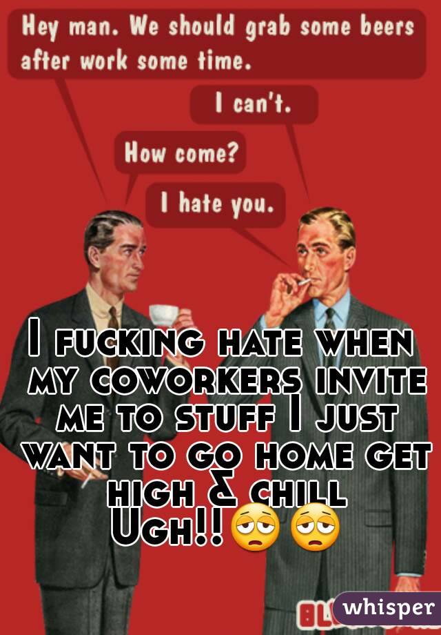 I fucking hate when my coworkers invite me to stuff I just want to go home get high & chill Ugh!!😩😩