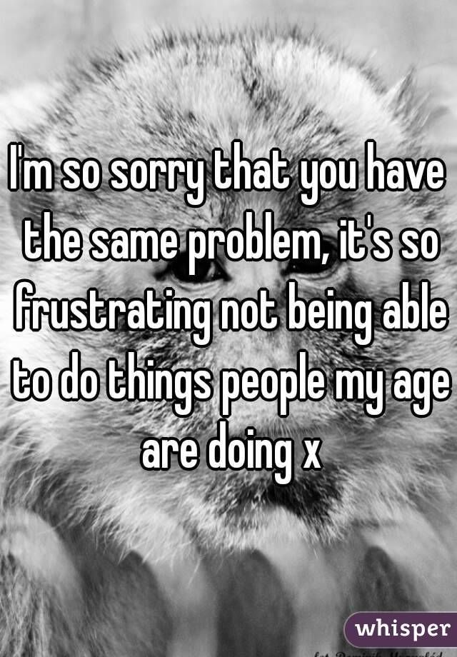 I'm so sorry that you have the same problem, it's so frustrating not being able to do things people my age are doing x
