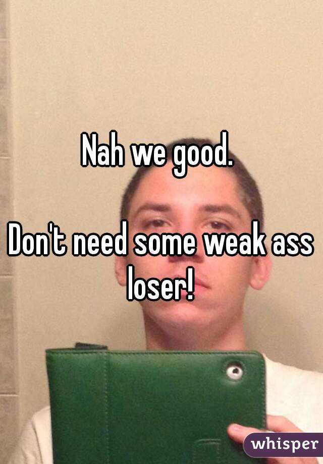 Nah we good. 

Don't need some weak ass loser! 