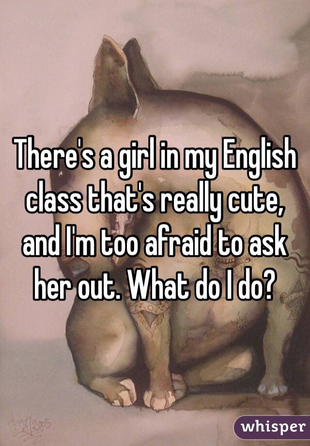 There's a girl in my English class that's really cute, and I'm too afraid to ask her out. What do I do?