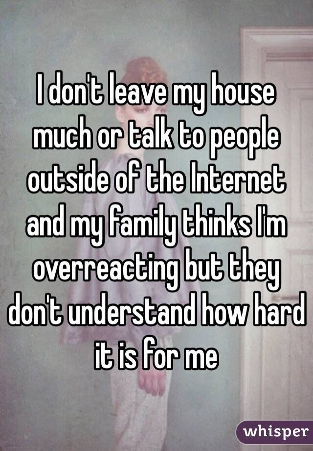 I don't leave my house much or talk to people outside of the Internet and my family thinks I'm overreacting but they don't understand how hard it is for me