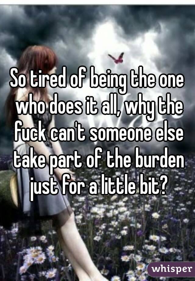 So tired of being the one who does it all, why the fuck can't someone else take part of the burden just for a little bit?