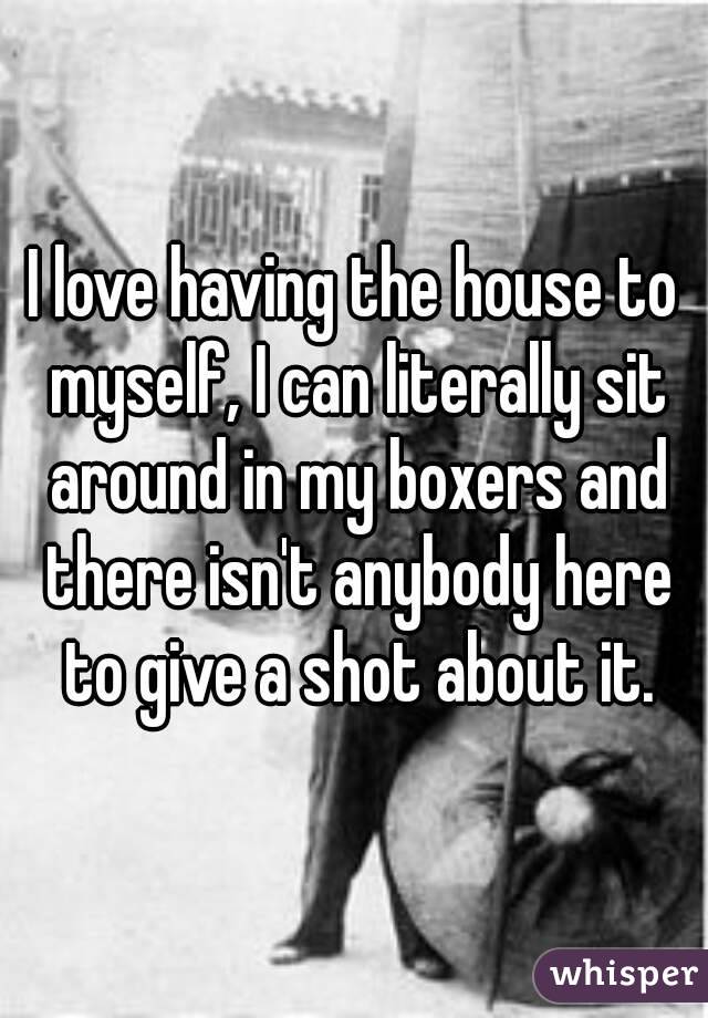 I love having the house to myself, I can literally sit around in my boxers and there isn't anybody here to give a shot about it.