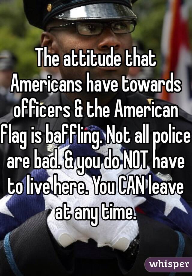 The attitude that Americans have towards officers & the American flag is baffling. Not all police are bad. & you do NOT have to live here. You CAN leave at any time. 