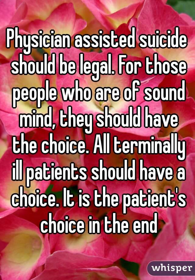 Physician assisted suicide should be legal. For those people who are of sound mind, they should have the choice. All terminally ill patients should have a choice. It is the patient's choice in the end