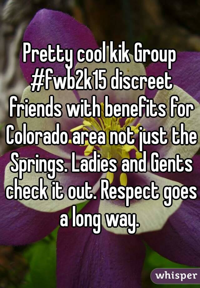 Pretty cool kik Group #fwb2k15 discreet friends with benefits for Colorado area not just the Springs. Ladies and Gents check it out. Respect goes a long way. 
