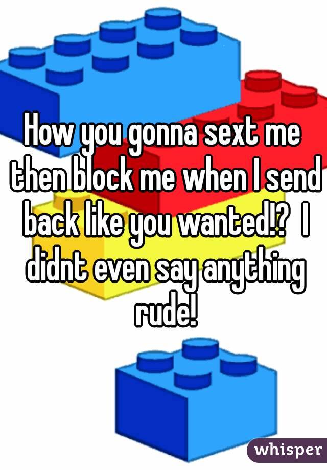How you gonna sext me then block me when I send back like you wanted!?  I didnt even say anything rude!