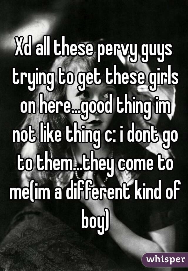 Xd all these pervy guys trying to get these girls on here...good thing im not like thing c: i dont go to them...they come to me(im a different kind of boy)
