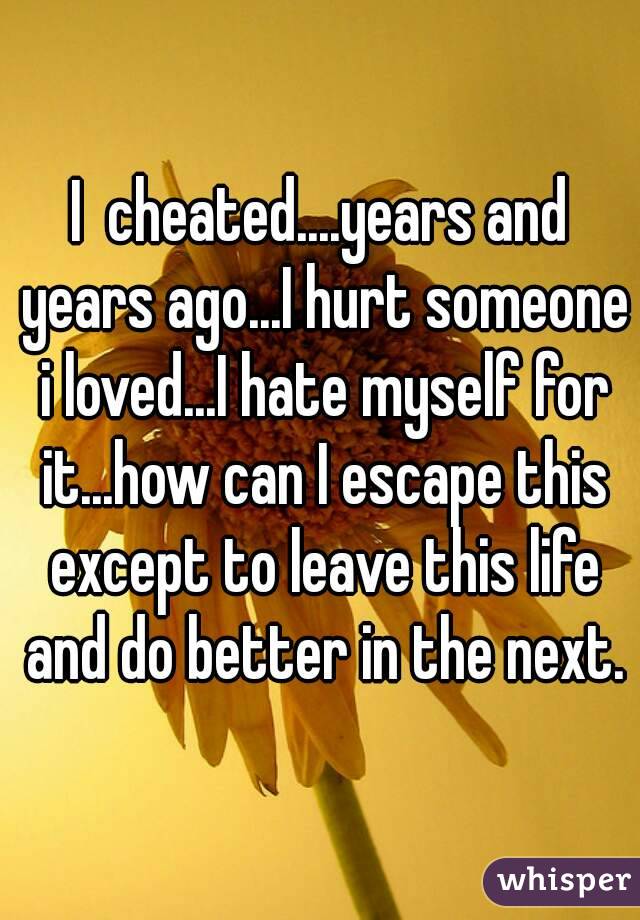I  cheated....years and years ago...I hurt someone i loved...I hate myself for it...how can I escape this except to leave this life and do better in the next.