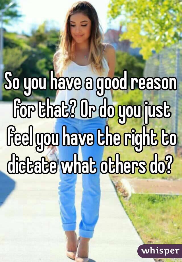 So you have a good reason for that? Or do you just feel you have the right to dictate what others do? 