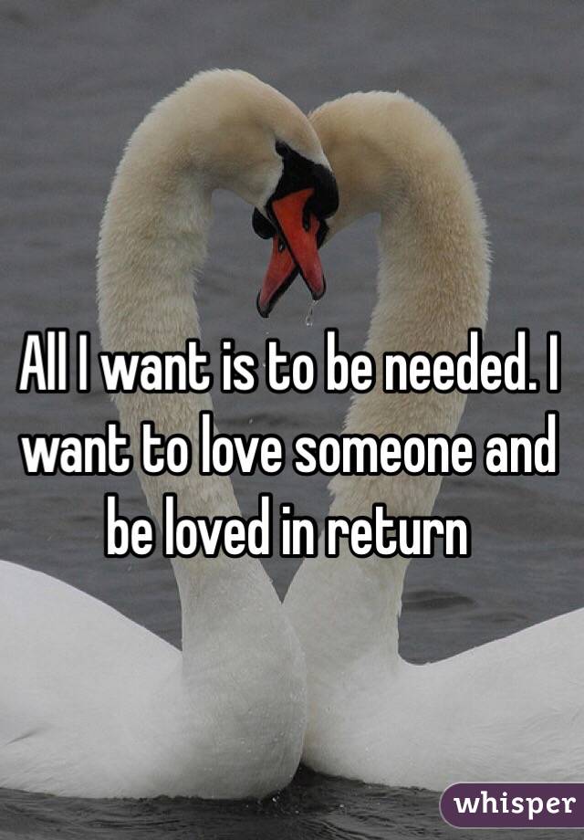 All I want is to be needed. I want to love someone and be loved in return