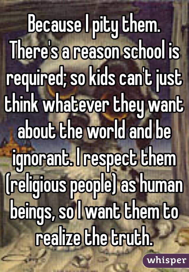 Because I pity them. There's a reason school is required; so kids can't just think whatever they want about the world and be ignorant. I respect them (religious people) as human beings, so I want them to realize the truth.