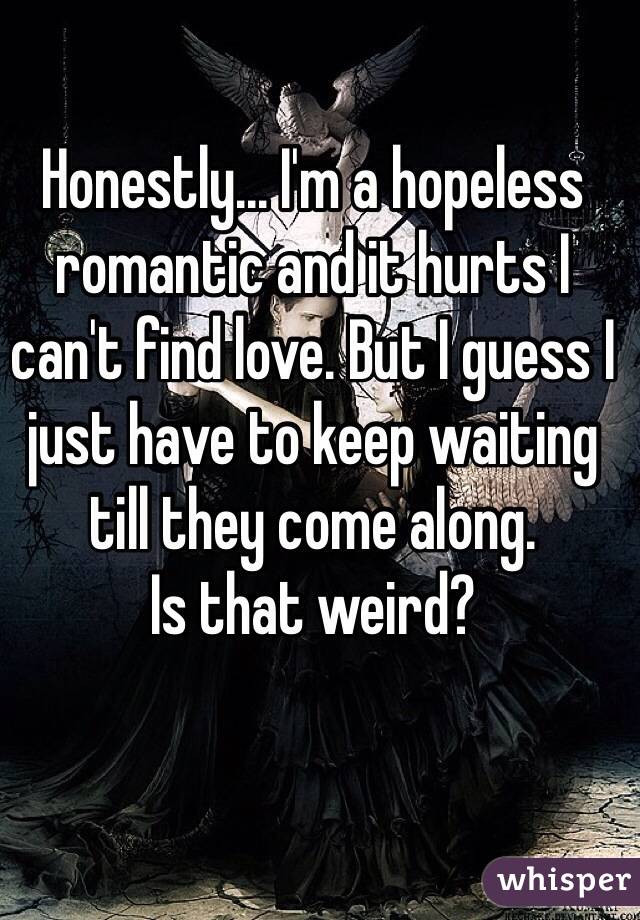 Honestly... I'm a hopeless romantic and it hurts I can't find love. But I guess I just have to keep waiting till they come along.
Is that weird? 