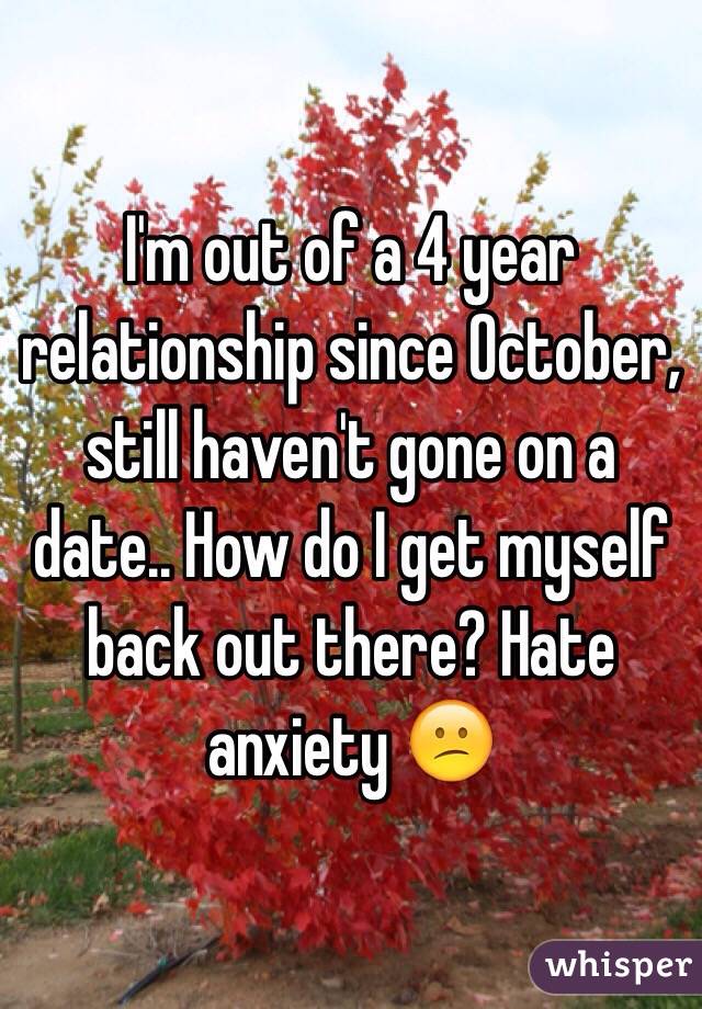 I'm out of a 4 year relationship since October, still haven't gone on a date.. How do I get myself back out there? Hate anxiety 😕