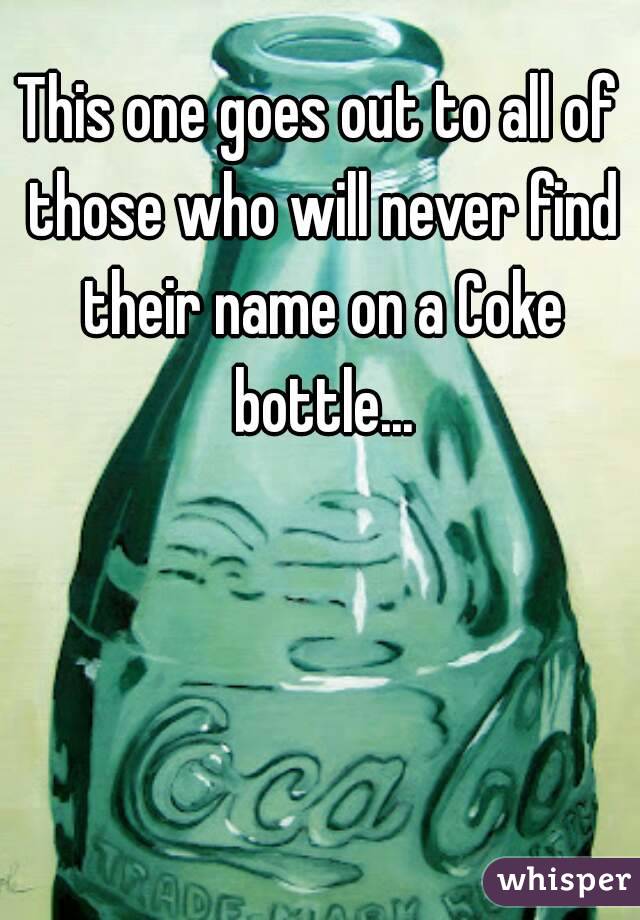 This one goes out to all of those who will never find their name on a Coke bottle...