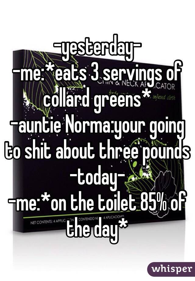 -yesterday-
-me:*eats 3 servings of collard greens*
-auntie Norma:your going to shit about three pounds
-today-
-me:*on the toilet 85% of the day*