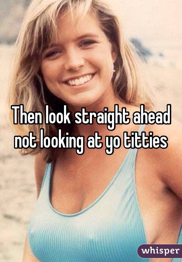 Then look straight ahead not looking at yo titties 